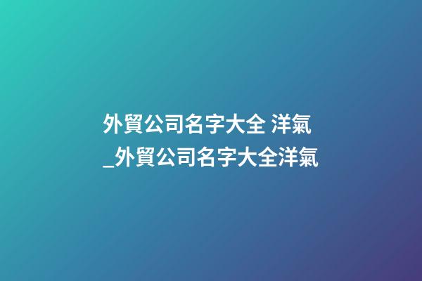 外貿公司名字大全 洋氣_外貿公司名字大全洋氣